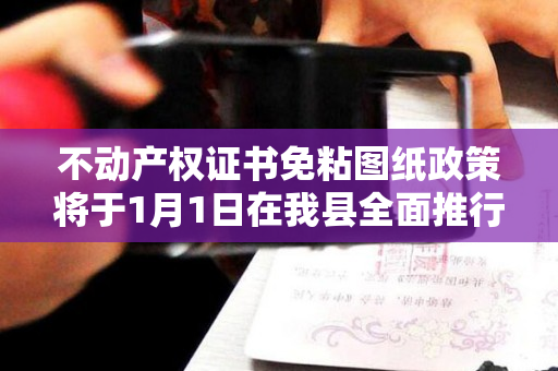 不动产权证书免粘图纸政策将于1月1日在我县全面推行