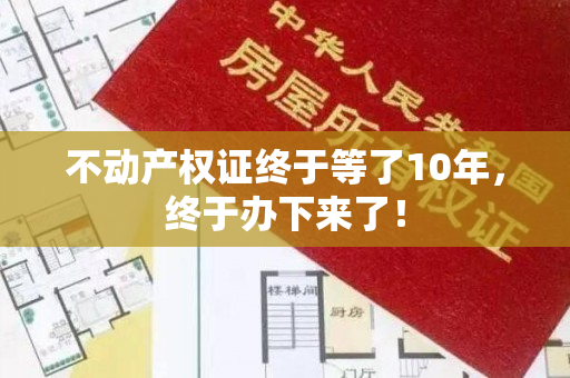 不动产权证终于等了10年，终于办下来了！