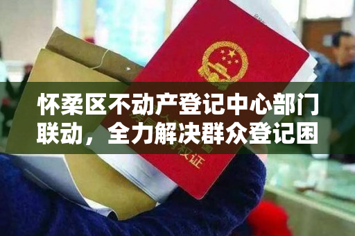 怀柔区不动产登记中心部门联动，全力解决群众登记困难，为民解忧