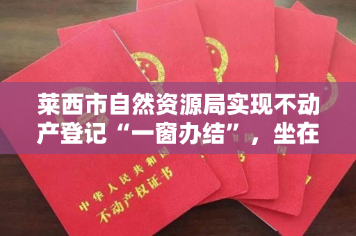 莱西市自然资源局实现不动产登记“一窗办结”，坐在家里就能领到不动产权证！