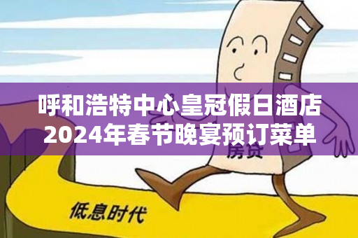 呼和浩特中心皇冠假日酒店2024年春节晚宴预订菜单、价格及联系电话