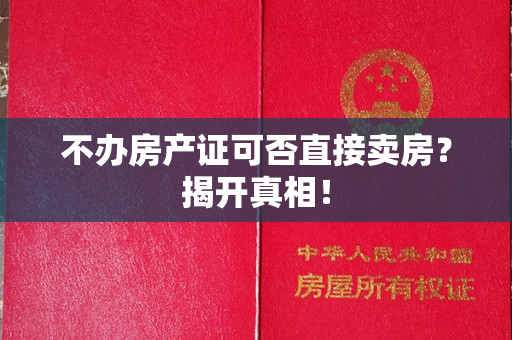 不办房产证可否直接卖房？揭开真相！