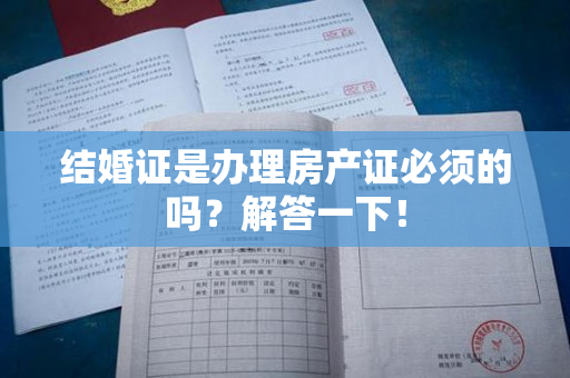 结婚证是办理房产证必须的吗？解答一下！