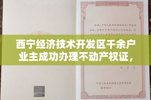 西宁经济技术开发区千余户业主成功办理不动产权证，全面化解遗留问题。