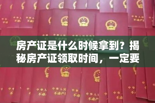 房产证是什么时候拿到？揭秘房产证领取时间，一定要知道！