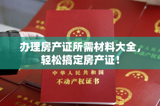 办理房产证所需材料大全，轻松搞定房产证！