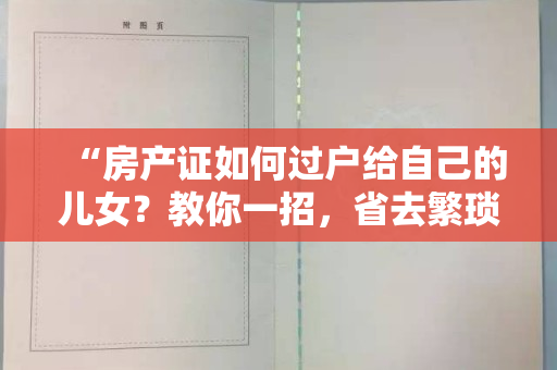 “房产证如何过户给自己的儿女？教你一招，省去繁琐手续！”