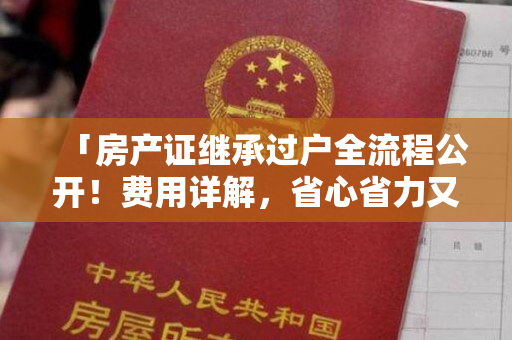 「房产证继承过户全流程公开！费用详解，省心省力又省钱！」