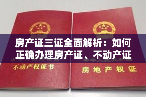 房产证三证全面解析：如何正确办理房产证、不动产证和土地证？