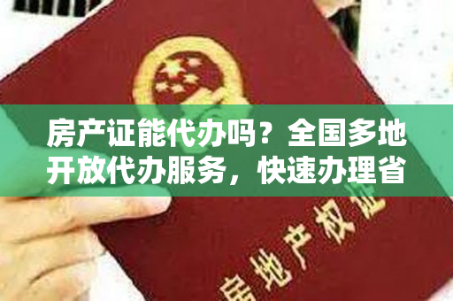 房产证能代办吗？全国多地开放代办服务，快速办理省时省力！