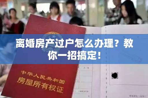 离婚房产过户怎么办理？教你一招搞定！