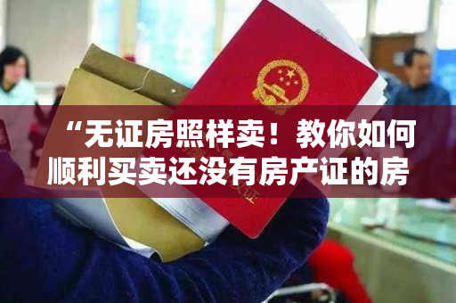 “无证房照样卖！教你如何顺利买卖还没有房产证的房子”