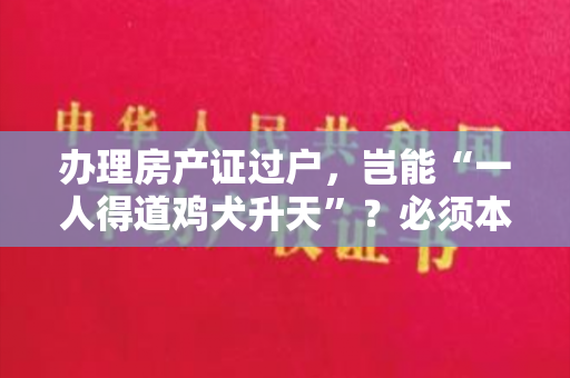 办理房产证过户，岂能“一人得道鸡犬升天”？必须本人去！