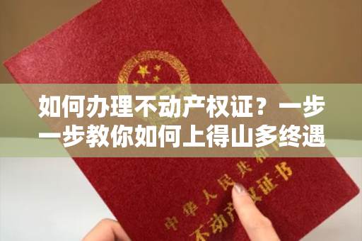 如何办理不动产权证？一步一步教你如何上得山多终遇虎，下得山多遇蛇，小心谨慎办理！