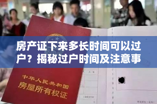 房产证下来多长时间可以过户？揭秘过户时间及注意事项！