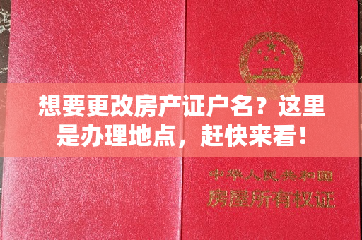 想要更改房产证户名？这里是办理地点，赶快来看！