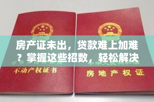 房产证未出，贷款难上加难？掌握这些招数，轻松解决！