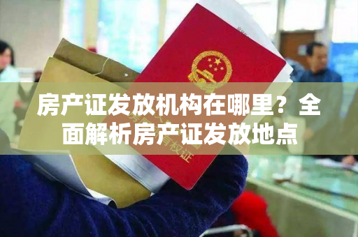 房产证发放机构在哪里？全面解析房产证发放地点