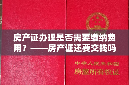 房产证办理是否需要缴纳费用？——房产证还要交钱吗？