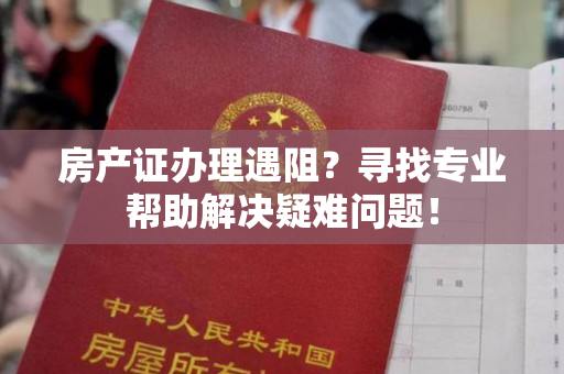 房产证办理遇阻？寻找专业帮助解决疑难问题！