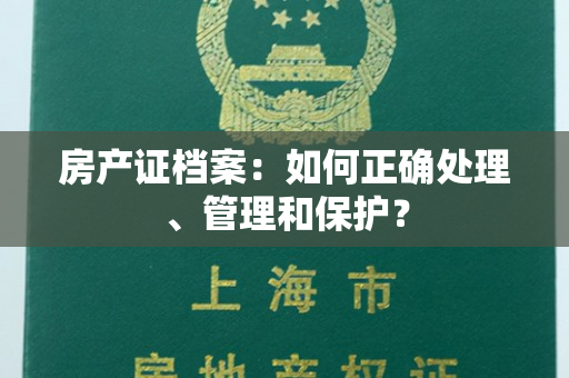 房产证档案：如何正确处理、管理和保护？