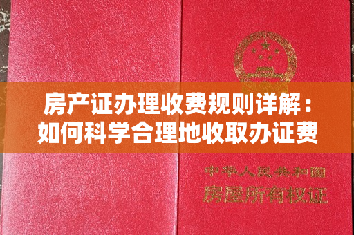 房产证办理收费规则详解：如何科学合理地收取办证费用？