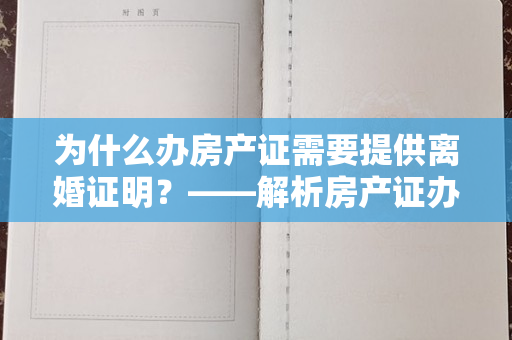 为什么办房产证需要提供离婚证明？——解析房产证办理中的关键步骤