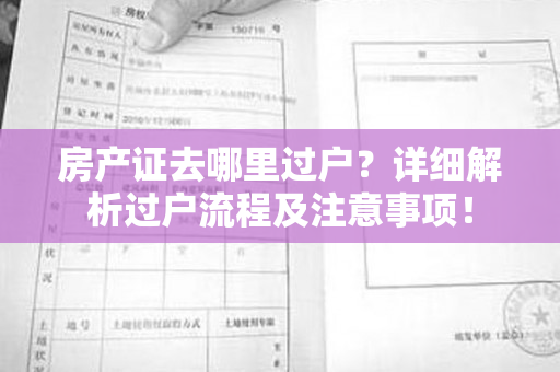 房产证去哪里过户？详细解析过户流程及注意事项！