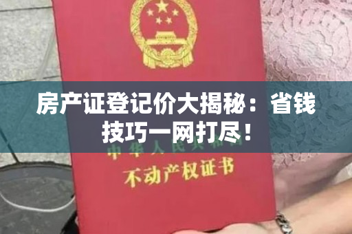 房产证登记价大揭秘：省钱技巧一网打尽！