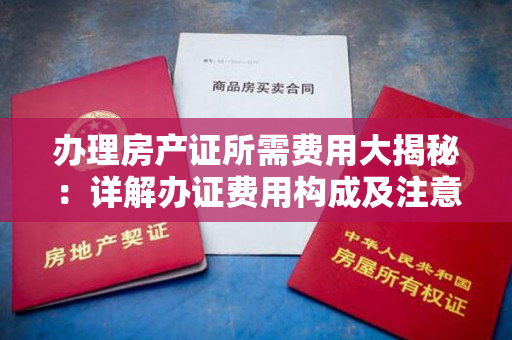 办理房产证所需费用大揭秘：详解办证费用构成及注意事项！