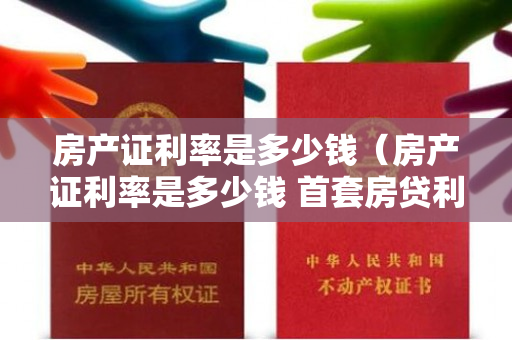 房产证利率是多少钱（房产证利率是多少钱 首套房贷利率已进入“3时代”）