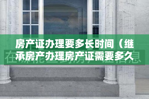 房产证办理要多长时间（继承房产办理房产证需要多久？需要准备哪些资料？）