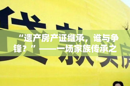 “遗产房产证继承，谁与争锋？”——一场家族传承之争