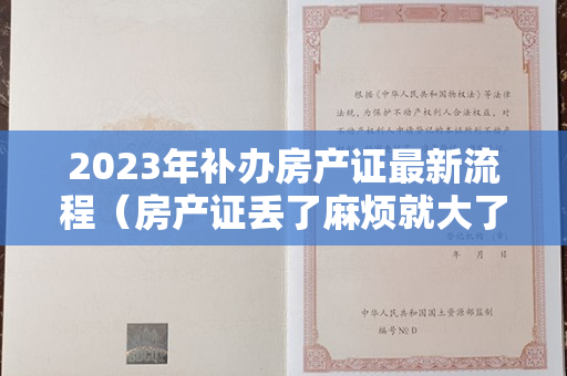 2023年补办房产证最新流程（房产证丢了麻烦就大了！最详细的补办流程在这！赶紧收好以防万一）