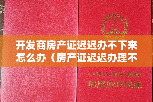 开发商房产证迟迟办不下来怎么办（房产证迟迟办理不下来，开发商是怎么了？）