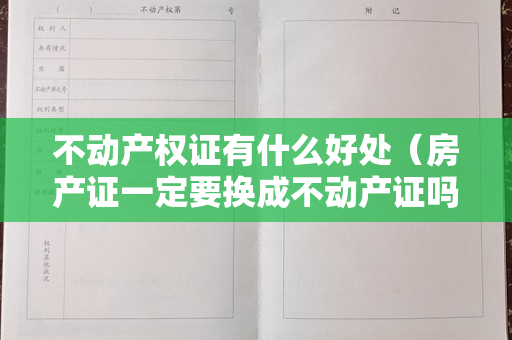 不动产权证有什么好处（房产证一定要换成不动产证吗？按照国家“不变不换”的原则）