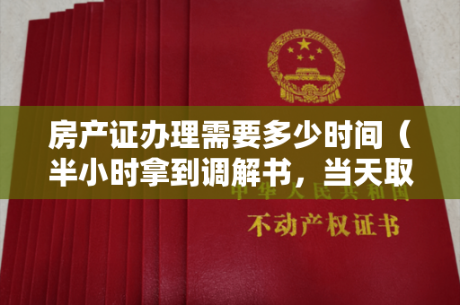 房产证办理需要多少时间（半小时拿到调解书，当天取得房产证，“速裁+速办”凭啥这么快？）