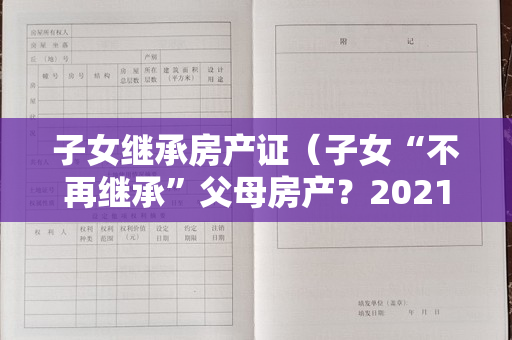 子女继承房产证（子女“不再继承”父母房产？2021年起,新规有变,子女争也没）