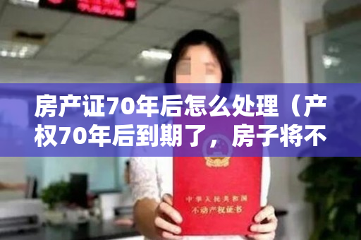 房产证70年后怎么处理（产权70年后到期了，房子将不再属于你？别担心！国家早就给了答案）