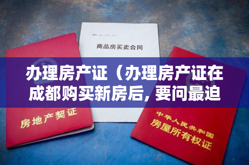 办理房产证（办理房产证在成都购买新房后, 要问最迫切的事,莫不是在不动产）