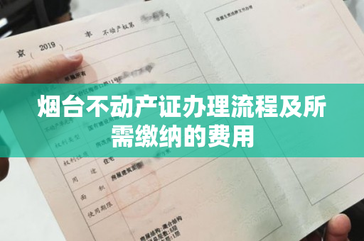 烟台不动产证办理流程及所需缴纳的费用