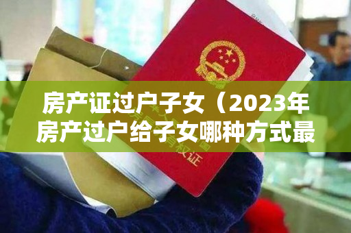 房产证过户子女（2023年房产过户给子女哪种方式最 划算）