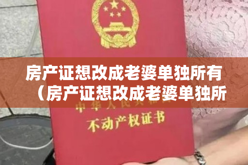 房产证想改成老婆单独所有（房产证想改成老婆单独所有案例）