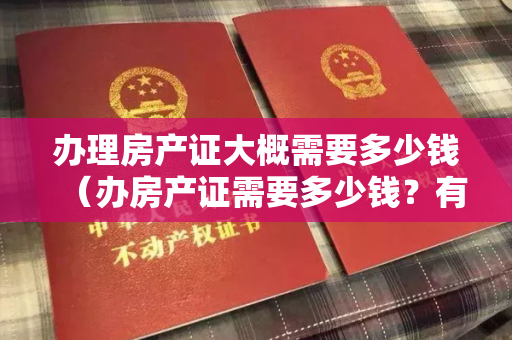 办理房产证大概需要多少钱（办房产证需要多少钱？有产证房子才是你的）