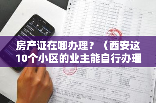 房产证在哪办理？（西安这10个小区的业主能自行办理房产证啦）