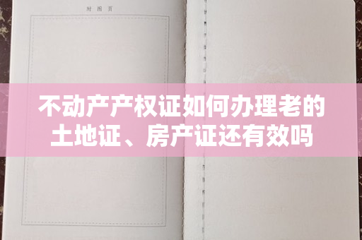 不动产产权证如何办理老的土地证、房产证还有效吗