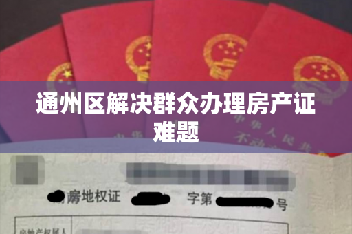 通州区解决群众办理房产证难题