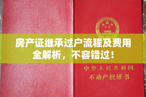 房产证继承过户流程及费用全解析，不容错过！