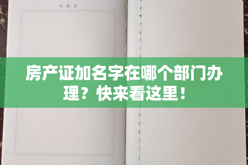 房产证加名字在哪个部门办理？快来看这里！