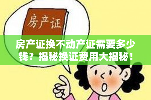 房产证换不动产证需要多少钱？揭秘换证费用大揭秘！